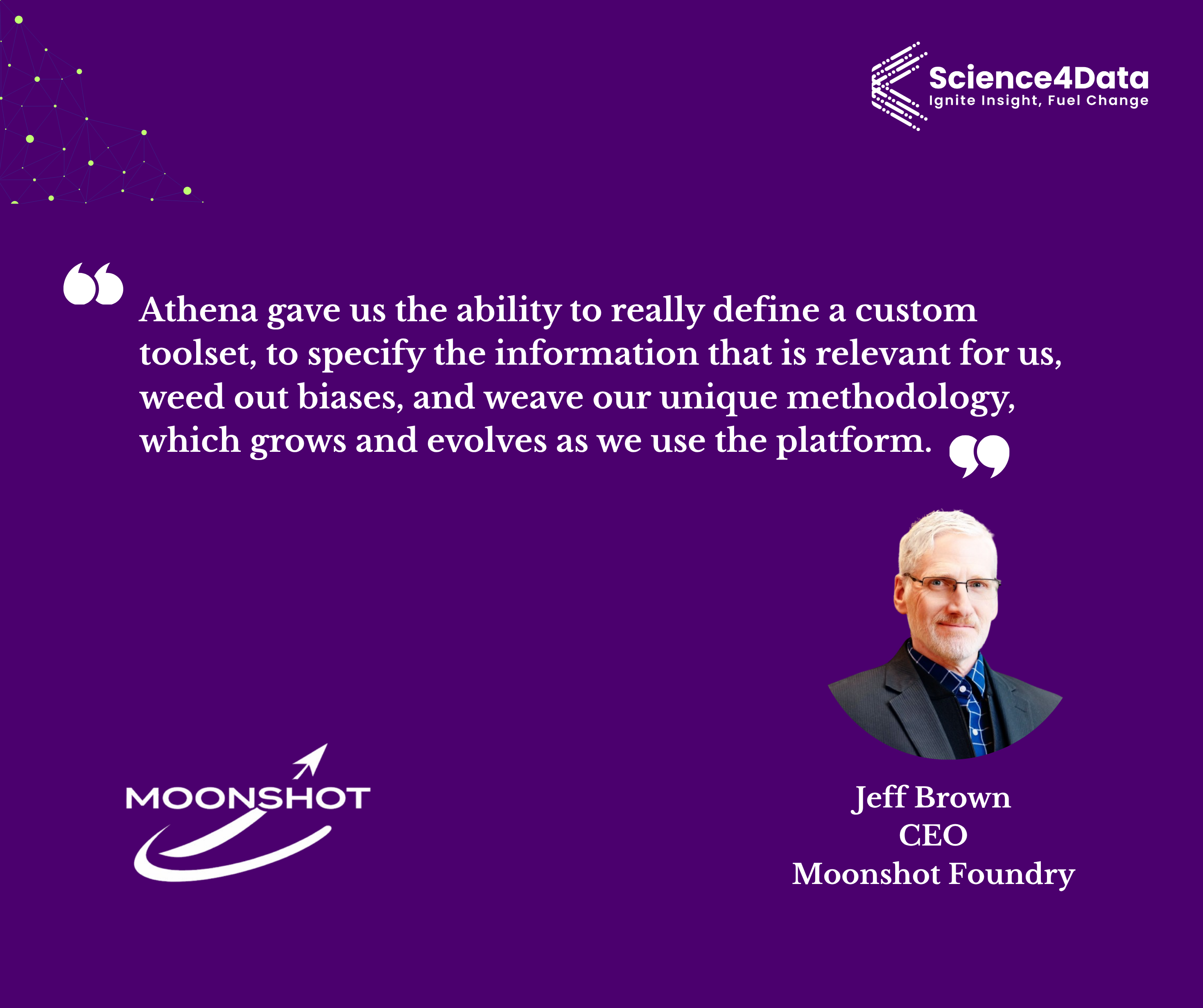 Quote from Jeff Brown, CEO of Moonshot Foundry: Athena gave us the ability to really define a custom toolset, to specify the information that is relevant for us, weed out biases, and weave our unique methodology, which grows and evolves as we use the platform.